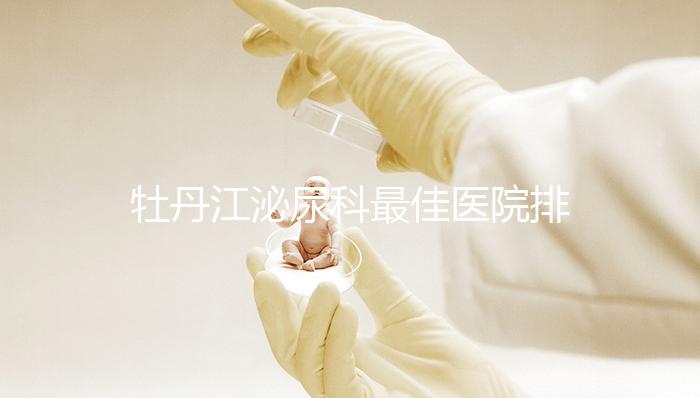 牡丹江泌尿科最佳醫院排名公布，Top3治療男性疾病效果好