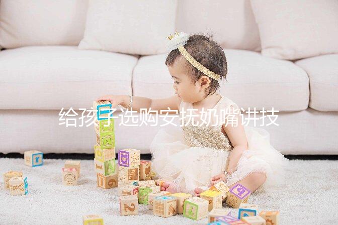 給孩子選購安撫奶嘴講技巧，材料、型號、長度都要考慮