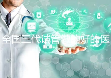 全國三代試管做的好的醫(yī)院名單一覽，分別是這幾家醫(yī)院