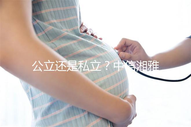 公立還是私立？中信湘雅生殖醫(yī)院性質(zhì)深度透析