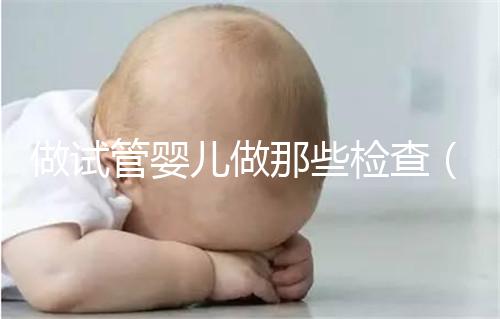 做試管嬰兒做那些檢查(做試管嬰兒做那些檢查項目)