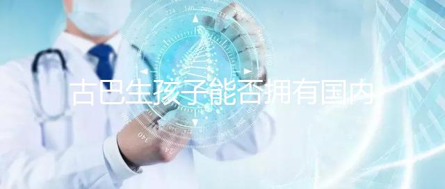 古巴生孩子能否擁有國內戶口看情況，隨父or母國籍大不同