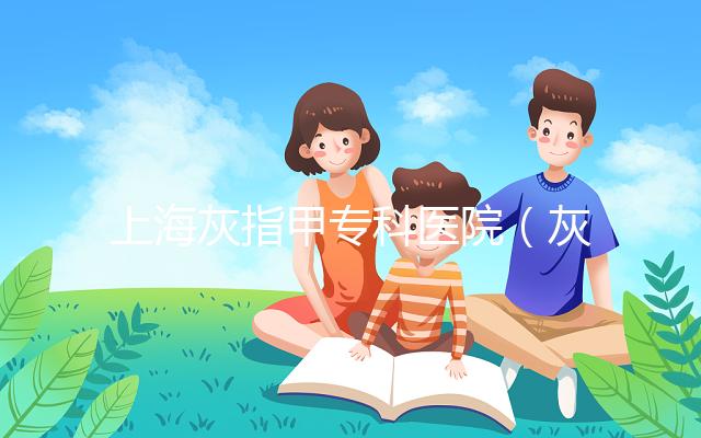 上海灰指甲專科醫院（灰指甲專科醫院哪家最好）
