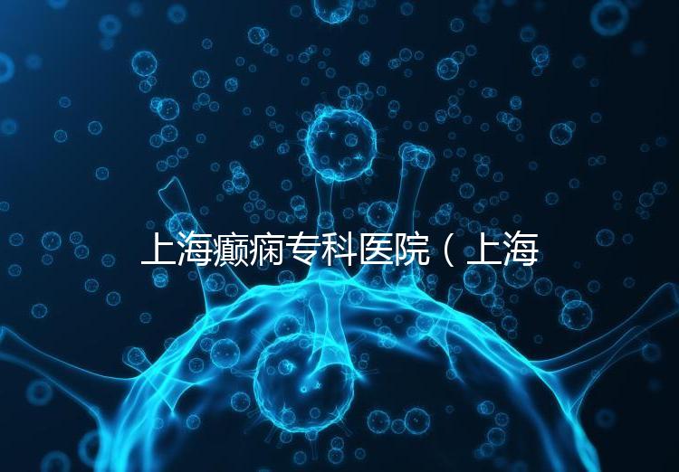 上海癲癇專科醫院（上海治癲第一的醫院是哪家）