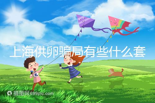 上海供卵騙局有些什么套路看這，包成功、選男女千萬別信