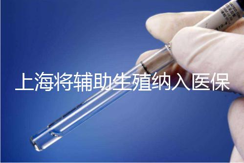 上海將輔助生殖納入醫(yī)保支付，能報銷幾次？異地患者納入嗎？詳解來了