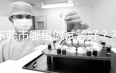 東莞市哪里做試管好？2025年醫院選擇全攻略、成功率對比與個性化方案指南