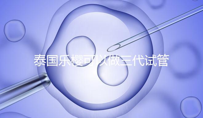 泰國樂櫻可以做三代試管嬰兒嗎？能否胚胎轉運