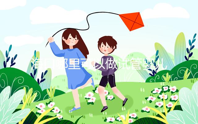 海口哪里可以做試管嬰兒?各個醫(yī)院成功率接費用看這里