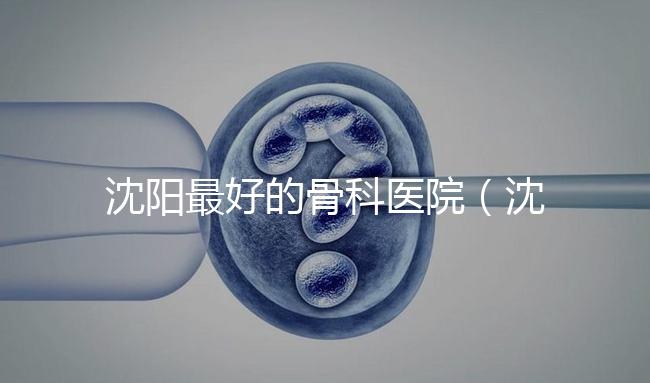 沈陽最好的骨科醫院(沈陽最好的骨科醫院是哪一家)