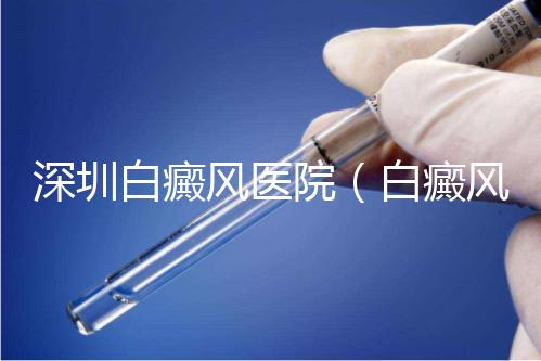 深圳白癜風(fēng)醫(yī)院(白癜風(fēng)專科醫(yī)院全國(guó)排名)