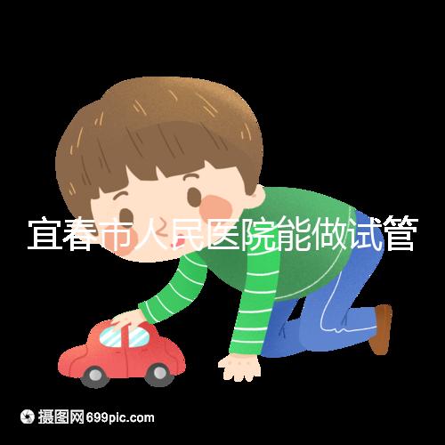 宜春市人民醫院能做試管嬰兒嗎？醫生:能做且不止這一家