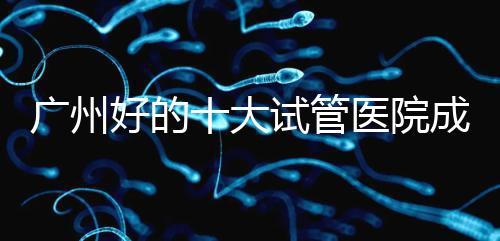 廣州好的十大試管醫院成功率排名，第1醫院名副其實