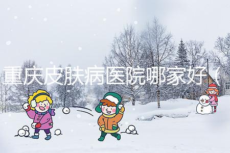 重慶皮膚病醫(yī)院哪家好(重慶皮膚病醫(yī)院哪家好點(diǎn))