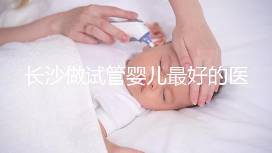 長(zhǎng)沙做試管嬰兒最好的醫(yī)院排名前十,專家解析哪家更靠譜