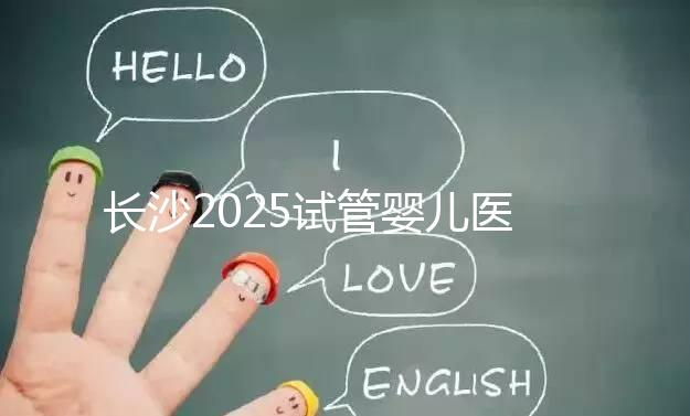 長(zhǎng)沙2025試管嬰兒醫(yī)院排行榜,想成功這幾家很值得選!