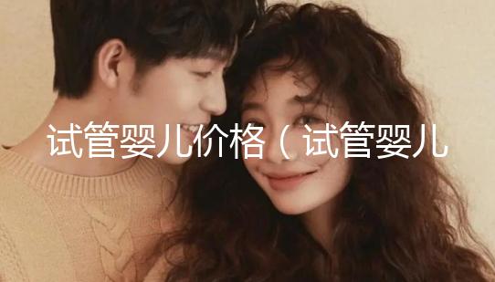 試管嬰兒價(jià)格(試管嬰兒價(jià)格大概要多少錢)