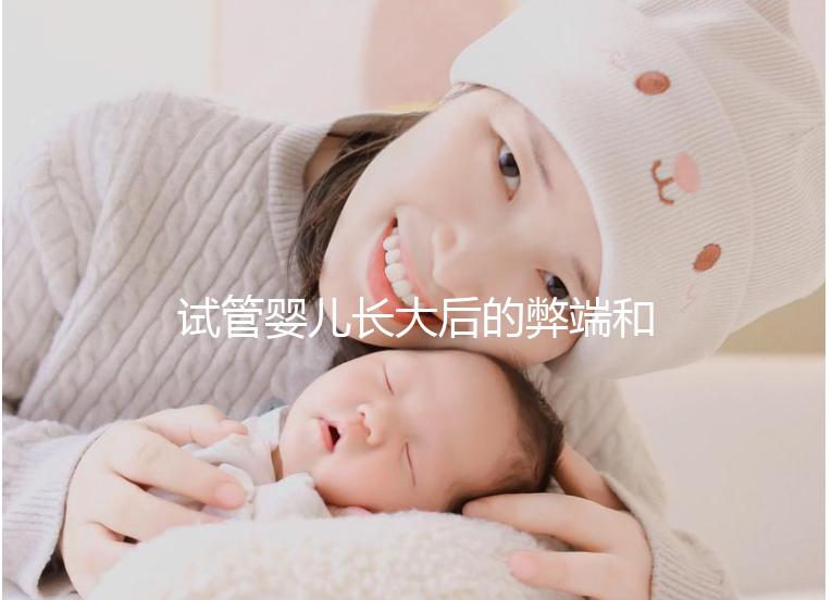 試管嬰兒長大后的弊端和后遺癥（試管嬰兒長大后的弊端和后遺癥知乎）