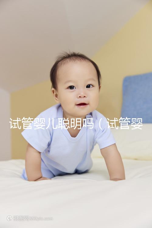 試管嬰兒聰明嗎(試管嬰兒聰明嗎身體好嗎)