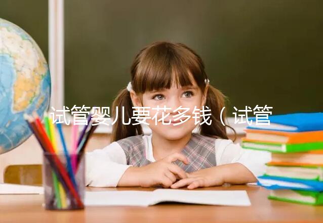 試管嬰兒要花多錢（試管嬰兒要花多少錢？）