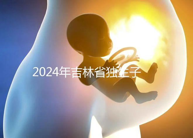 2024年吉林省獨(dú)生子女費(fèi)用新規(guī)定解讀，四平12月這筆錢記得去領(lǐng)