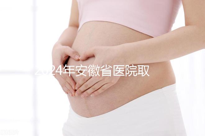 2024年安徽省醫院取卵價格盤點,過來的人告訴你要付多少錢