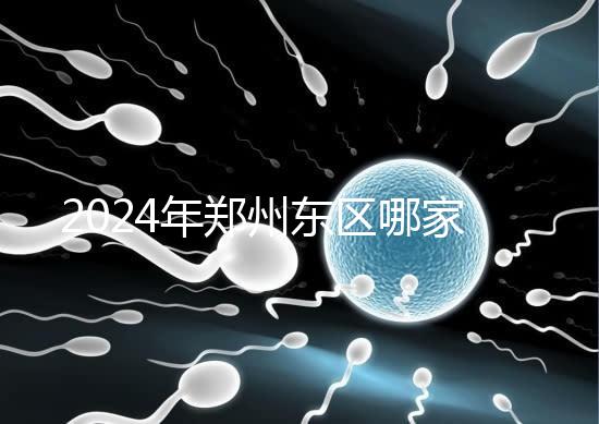 2024年鄭州東區(qū)哪家醫(yī)院檢查精子要早知道，前三種設備成本低