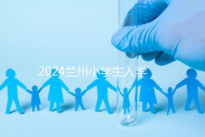 2024蘭州小學生入學最新政策，城關區早已執行劃片入學