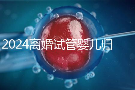 2024離婚試管嬰兒歸男方還是女方揭秘，法官竟判給…