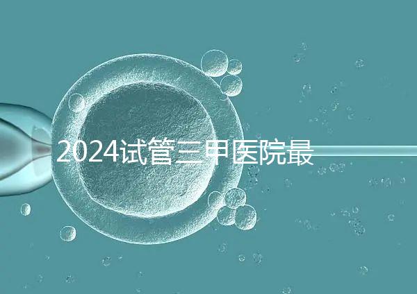 2024試管三甲醫院最新排行榜來了!哪家好一目了然